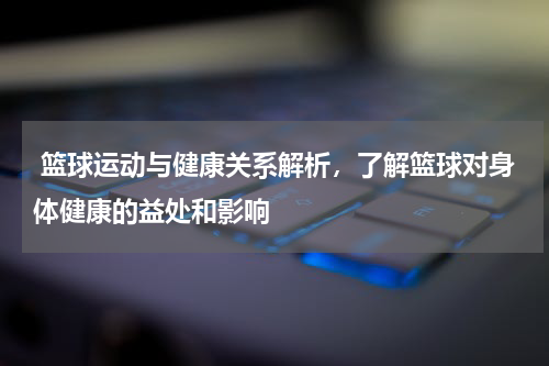  篮球运动与健康关系解析，了解篮球对身体健康的益处和影响