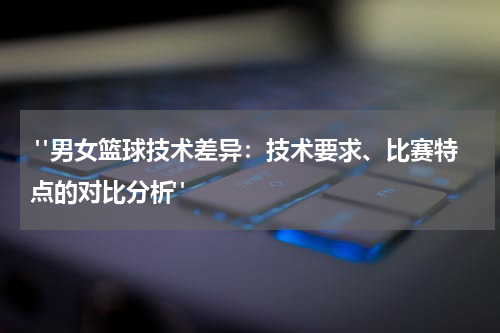  "男女篮球技术差异：技术要求、比赛特点的对比分析"