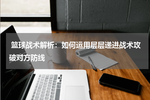  篮球战术解析：如何运用层层递进战术攻破对方防线