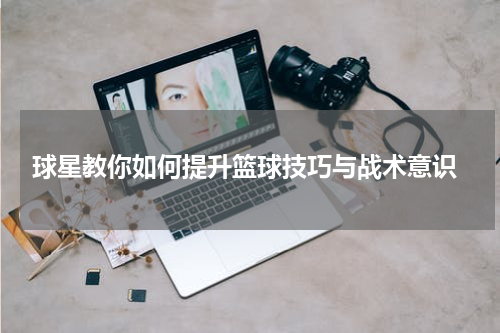  球星教你如何提升篮球技巧与战术意识