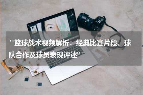  "篮球战术视频解析：经典比赛片段、球队合作及球员表现评述"