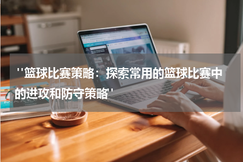  "篮球比赛策略：探索常用的篮球比赛中的进攻和防守策略"