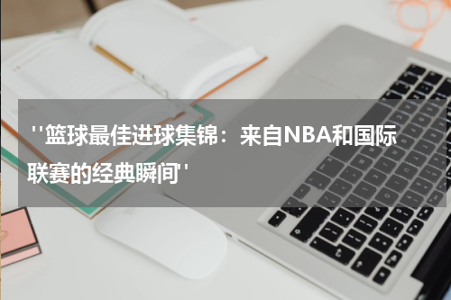  "篮球最佳进球集锦：来自NBA和国际联赛的经典瞬间"