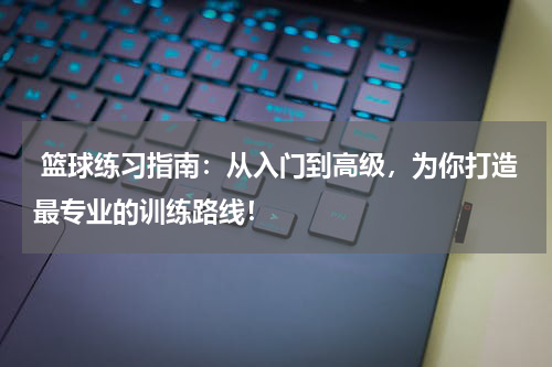  篮球练习指南：从入门到高级，为你打造最专业的训练路线！