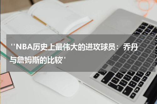  "NBA历史上最伟大的进攻球员：乔丹与詹姆斯的比较"