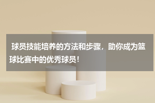  球员技能培养的方法和步骤，助你成为篮球比赛中的优秀球员！