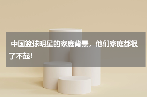  中国篮球明星的家庭背景，他们家庭都很了不起！
