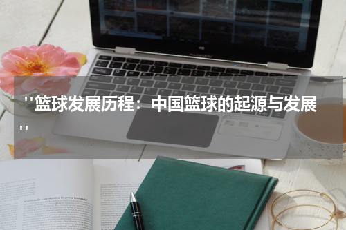  "篮球发展历程：中国篮球的起源与发展"