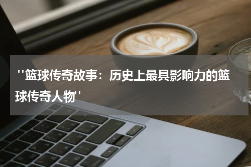  "篮球传奇故事：历史上最具影响力的篮球传奇人物"