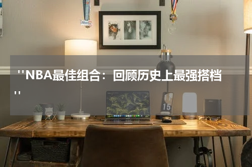  "NBA最佳组合：回顾历史上最强搭档"
