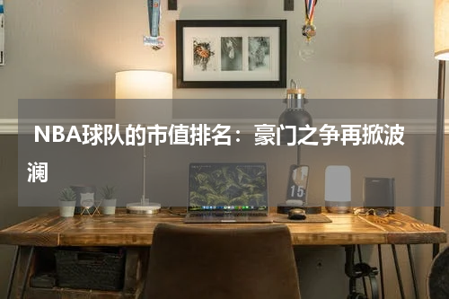 NBA球队的市值排名：豪门之争再掀波澜