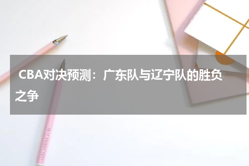  CBA对决预测：广东队与辽宁队的胜负之争