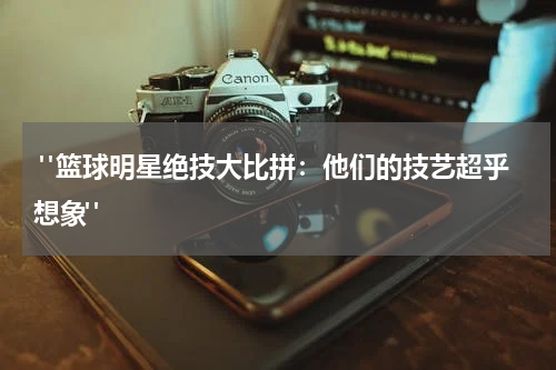  "篮球明星绝技大比拼：他们的技艺超乎想象"