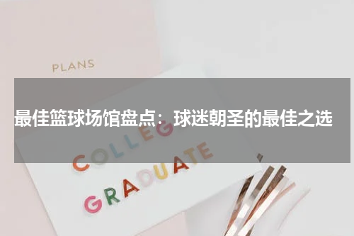  最佳篮球场馆盘点：球迷朝圣的最佳之选