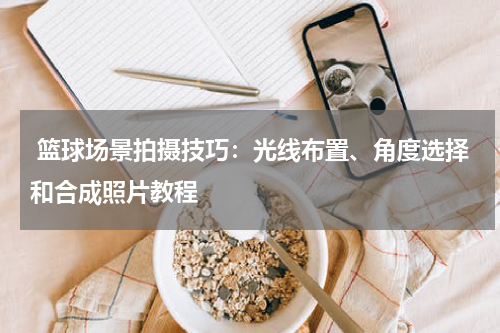  篮球场景拍摄技巧：光线布置、角度选择和合成照片教程