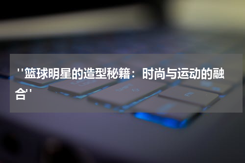  "篮球明星的造型秘籍：时尚与运动的融合"