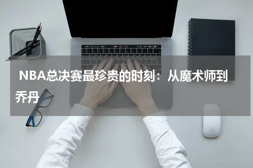  NBA总决赛最珍贵的时刻：从魔术师到乔丹