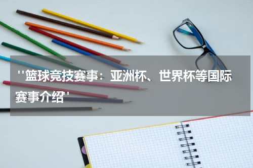  "篮球竞技赛事：亚洲杯、世界杯等国际赛事介绍"