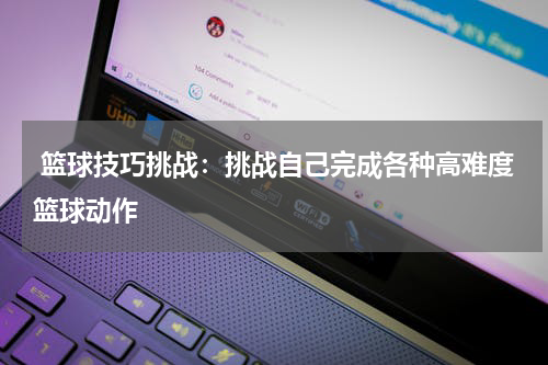  篮球技巧挑战：挑战自己完成各种高难度篮球动作
