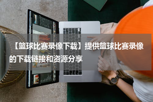  【篮球比赛录像下载】提供篮球比赛录像的下载链接和资源分享