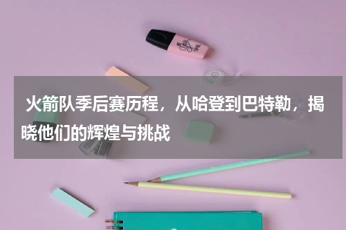  火箭队季后赛历程，从哈登到巴特勒，揭晓他们的辉煌与挑战