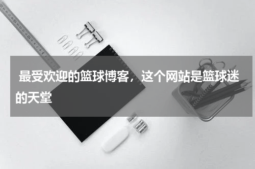  最受欢迎的篮球博客，这个网站是篮球迷的天堂