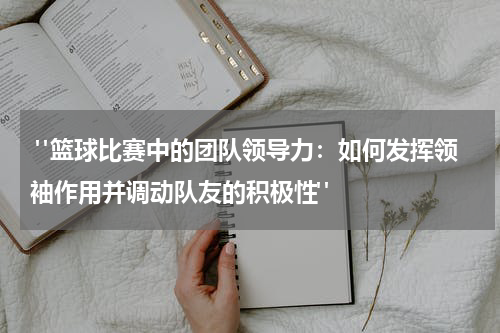  "篮球比赛中的团队领导力：如何发挥领袖作用并调动队友的积极性"