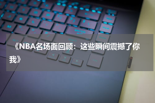  《NBA名场面回顾：这些瞬间震撼了你我》