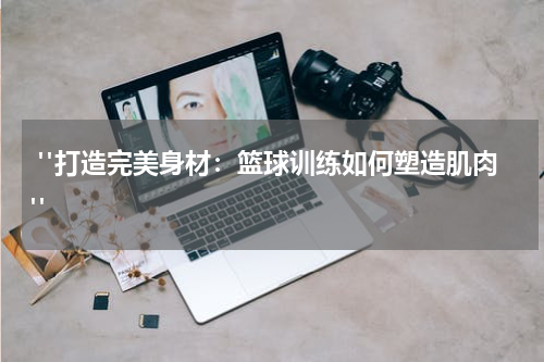  "打造完美身材：篮球训练如何塑造肌肉"