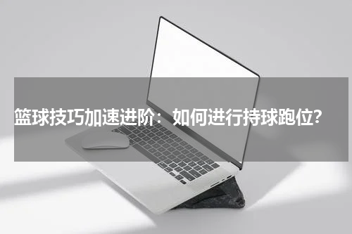  篮球技巧加速进阶：如何进行持球跑位？