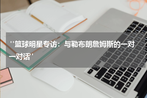  "篮球明星专访：与勒布朗詹姆斯的一对一对话"