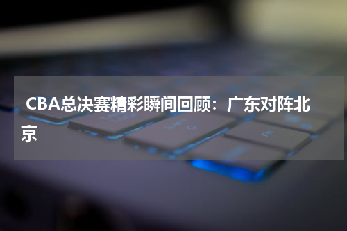  CBA总决赛精彩瞬间回顾：广东对阵北京