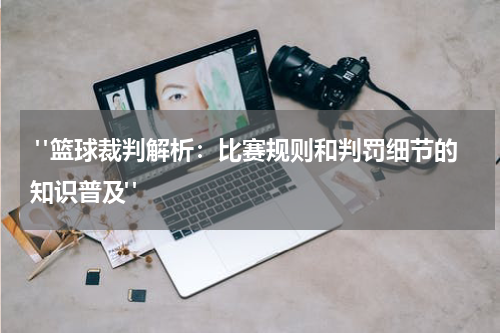  "篮球裁判解析：比赛规则和判罚细节的知识普及"