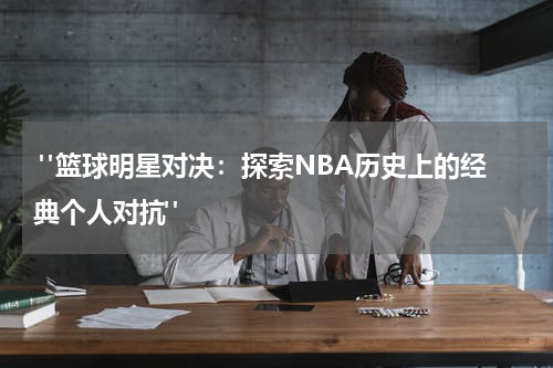  "篮球明星对决：探索NBA历史上的经典个人对抗"