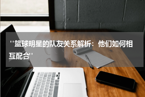  "篮球明星的队友关系解析：他们如何相互配合"