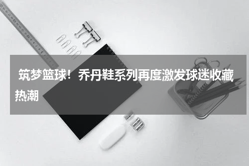  筑梦篮球！乔丹鞋系列再度激发球迷收藏热潮