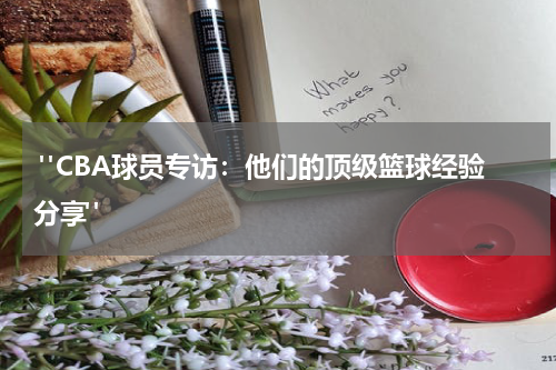  "CBA球员专访：他们的顶级篮球经验分享"