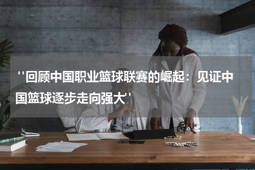  "回顾中国职业篮球联赛的崛起：见证中国篮球逐步走向强大"