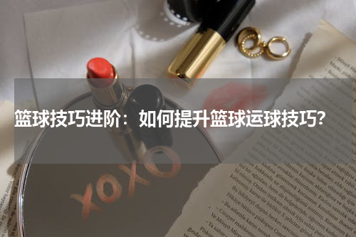 篮球技巧进阶：如何提升篮球运球技巧？