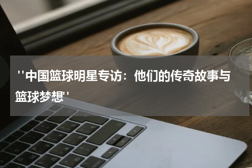  "中国篮球明星专访：他们的传奇故事与篮球梦想"
