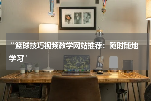  "篮球技巧视频教学网站推荐：随时随地学习"