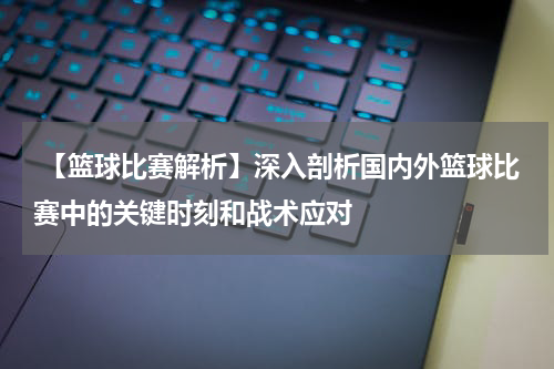  【篮球比赛解析】深入剖析国内外篮球比赛中的关键时刻和战术应对