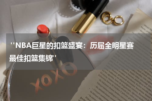  "NBA巨星的扣篮盛宴：历届全明星赛最佳扣篮集锦"