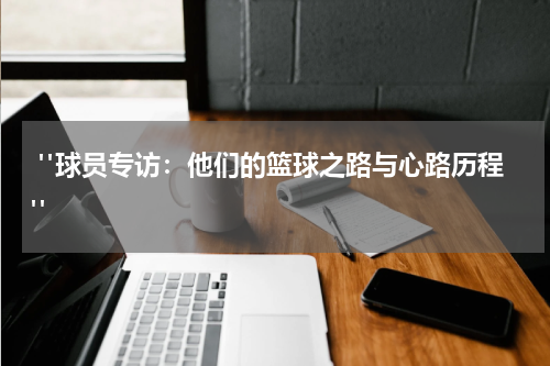  "球员专访：他们的篮球之路与心路历程"