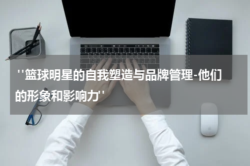  "篮球明星的自我塑造与品牌管理-他们的形象和影响力"