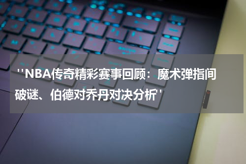  "NBA传奇精彩赛事回顾：魔术弹指间破谜、伯德对乔丹对决分析"