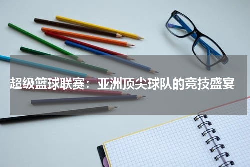  超级篮球联赛：亚洲顶尖球队的竞技盛宴