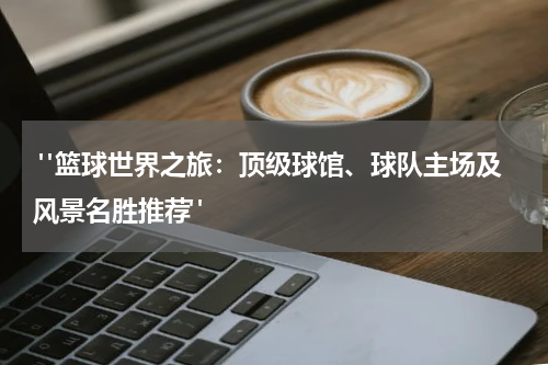  "篮球世界之旅：顶级球馆、球队主场及风景名胜推荐"