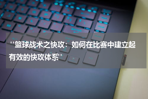  "篮球战术之快攻：如何在比赛中建立起有效的快攻体系"
