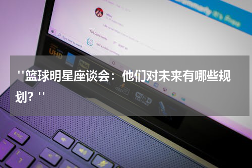  "篮球明星座谈会：他们对未来有哪些规划？"